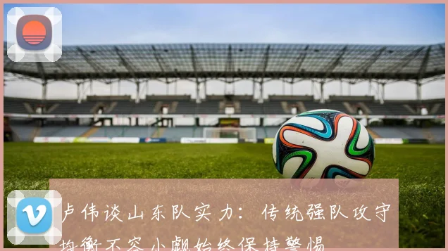 卢伟谈山东队实力：传统强队攻守均衡不容小觑始终保持警惕