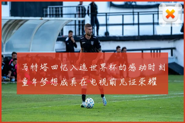 马特塔回忆入选世界杯的感动时刻童年梦想成真在电视前见证荣耀