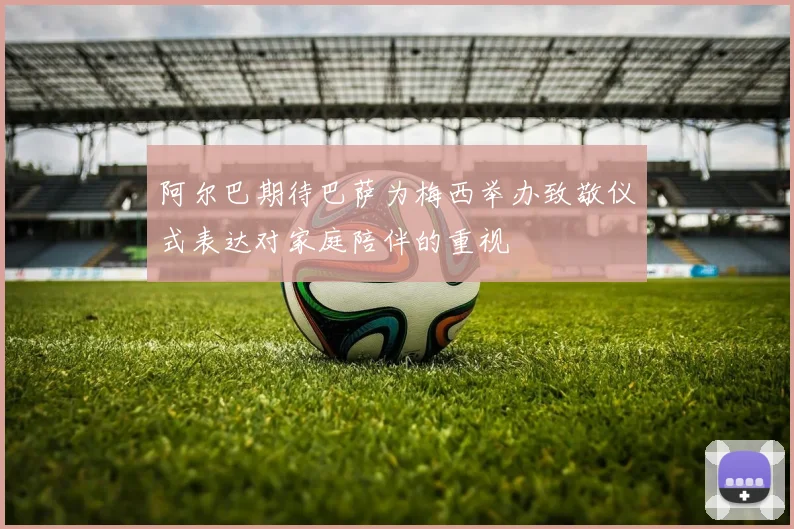 阿尔巴期待巴萨为梅西举办致敬仪式表达对家庭陪伴的重视