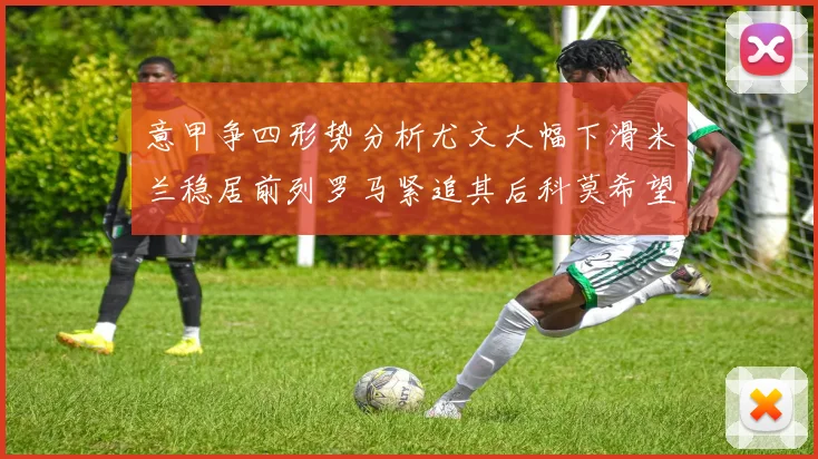 意甲争四形势分析尤文大幅下滑米兰稳居前列罗马紧追其后科莫希望渺茫
