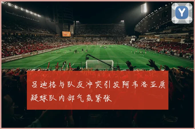 吕迪格与队友冲突引发阿韦洛亚质疑球队内部气氛紧张