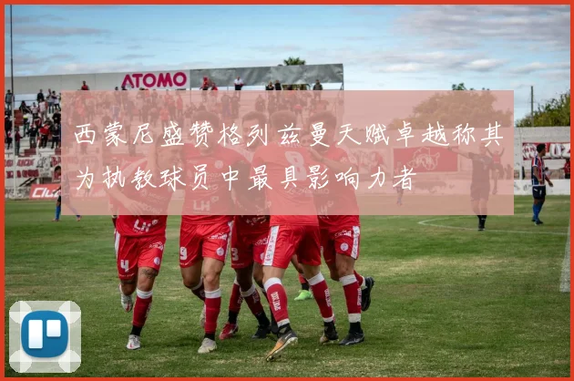 西蒙尼盛赞格列兹曼天赋卓越称其为执教球员中最具影响力者